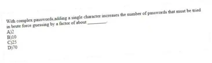 With complex passwords,adding a single character increases the number of passwords that must be tried in brute force guessing by a factor of about ________.
A)2
B)10
C)25
D)70