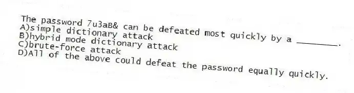 The password 7u3aB& can be defeated most quickly by a ________.
A)simple dictionary attack
B)hybrid mode dictionary attack
C)brute-force attack
D)All of the above could defeat the password equally quickly.