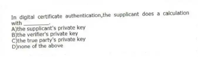 In digital certificate authentication,the supplicant does a calculation with ________.
A)the supplicant's private key
B)the verifier's private key
C)the true party's private key
D)none of the above