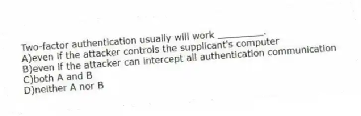 Two-factor authentication usually will work ________.
A)even if the attacker controls the supplicant's computer
B)even if the attacker can intercept all authentication communication
C)both A and B
D)neither A nor B