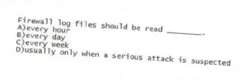 Firewall log files should be read ________.
A)every hour
B)every day
C)every week
D)usually only when a serious attack is suspected