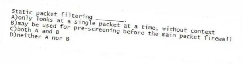 Static packet filtering ________.
A)only looks at a single packet at a time, without context
B)may be used for pre-screening before the main packet firewall
C)both A and B
D)neither A nor B