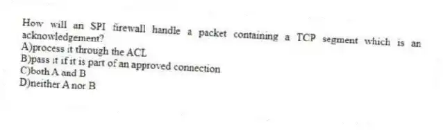 How will an SPI firewall handle a packet containing a TCP segment which is an acknowledgement?
A)process it through the ACL
B)pass it if it is part of an approved connection
C)both A and B
D)neither A nor B