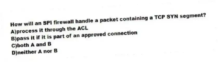 How will an SPI firewall handle a packet containing a TCP SYN segment?
A)process it through the ACL
B)pass it if it is part of an approved connection
C)both A and B
D)neither A nor B