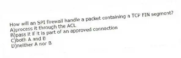 How will an SPI firewall handle a packet containing a TCP FIN segment?
A)process it through the ACL
B)pass it if it is part of an approved connection
C)both A and B
D)neither A nor B