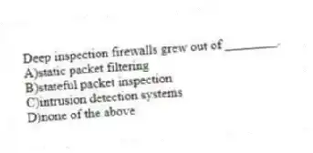 Deep inspection firewalls grew out of ________.
A)static packet filtering
B)stateful packet inspection
C)intrusion detection systems
D)none of the above