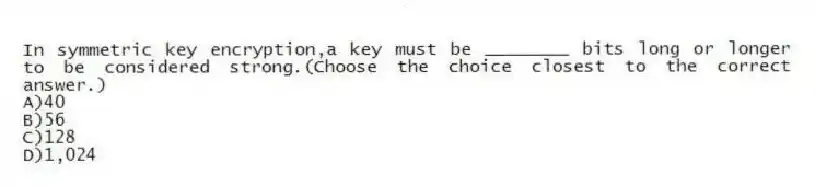In symmetric key encryption,a key must be ________ bits long or longer to be considered strong.(Choose the choice closest to the correct answer.)
A)40
B)56
C)128
D)1,024
