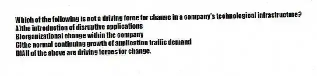 Which of the following is not a driving force for change in a company's technological infrastructure?
A)the introduction of disruptive applications
B)organizational change within the company
C)the normal continuing growth of application traffic demand
D)All of the above are driving forces for change.