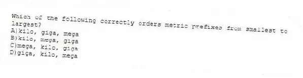 Which of the following correctly orders metric prefixes from smallest to largest?
A)kilo, giga, mega
B)kilo, mega, giga
C)mega, kilo, giga
D)giga, kilo, mega