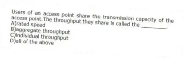 Users of an access point share the transmission capacity of the access point.The throughput they share is called the ________.
A)rated speed
B)aggregate throughput
C)individual throughput
D)all of the above