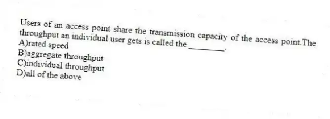 Users of an access point share the transmission capacity of the access point.The throughput an individual user gets is called the ________.
A)rated speed
B)aggregate throughput
C)individual throughput
D)all of the above