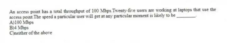 An access point has a total throughput of 100 Mbps.Twenty-five users are working at laptops that use the access point.The speed a particular user will get at any particular moment is likely to be ________.
A)100 Mbps
B)4 Mbps
C)neither of the above