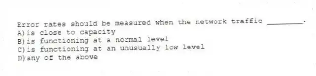 Error rates should be measured when the network traffic ________.
A)is close to capacity
B)is functioning at a normal level
C)is functioning at an unusually low level
D)any of the above