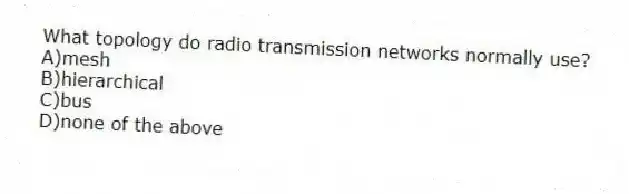 What topology do radio transmission networks normally use?
A)mesh
B)hierarchical
C)bus
D)none of the above