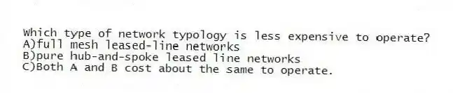 Which type of network typology is less expensive to operate?
A)full mesh leased-line networks
B)pure hub-and-spoke leased line networks
C)Both A and B cost about the same to operate.