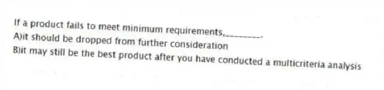 If a product fails to meet minimum requirements,________.
A)it should be dropped from further consideration
B)it may still be the best product after you have conducted a multicriteria analysis