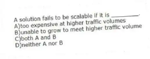 A solution fails to be scalable if it is ________.
A)too expensive at higher traffic volumes
B)unable to grow to meet higher traffic volume
C)both A and B
D)neither A nor B