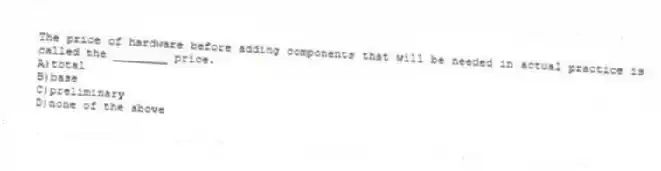 The price of hardware before adding components that will be needed in actual practice is called the ________ price.
A)total
B)base
C)preliminary
D)none of the above