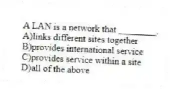 A LAN is a network that ________.
A)links different sites together
B)provides international service
C)provides service within a site
D)all of the above