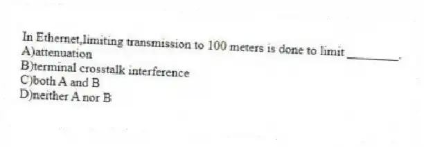 In Ethernet,limiting transmission to 100 meters is done to limit ________.
A)attenuation
B)terminal crosstalk interference
C)both A and B
D)neither A nor B