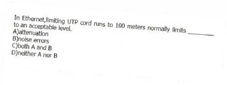 In Ethernet,limiting UTP cord runs to 100 meters normally limits ________ to an acceptable level.
A)attenuation
B)noise errors
C)both A and B
D)neither A nor B