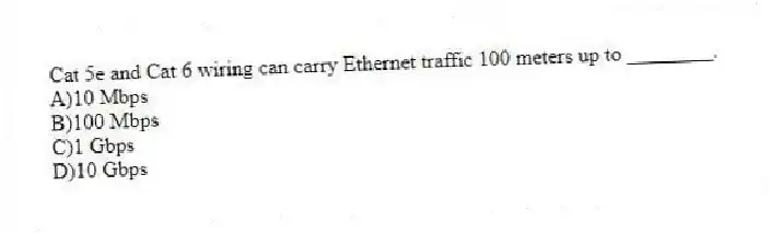 Cat 5e and Cat 6 wiring can carry Ethernet traffic 100 meters up to ________.
A)10 Mbps
B)100 Mbps
C)1 Gbps
D)10 Gbps