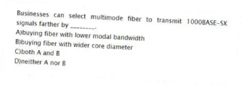 Businesses can select multimode fiber to transmit 1000BASE-SX signals farther by ________.
A)buying fiber with lower modal bandwidth
B)buying fiber with wider core diameter
C)both A and B
D)neither A nor B