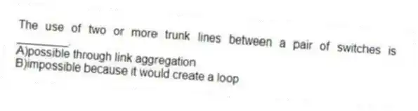 The use of two or more trunk lines between a pair of switches is ________.
A)possible through link aggregation
B)impossible because it would create a loop