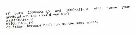If both 1000BASE-LX and 1000BASE-SX will serve your needs,which one should you use?
A)1000BASE-LX
B)1000BASE-SX
C)Either, because both run at the same speed.