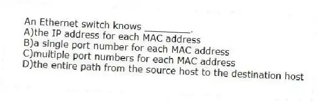 An Ethernet switch knows ________.
A)the IP address for each MAC address
B)a single port number for each MAC address
C)multiple port numbers for each MAC address
D)the entire path from the source host to the destination host