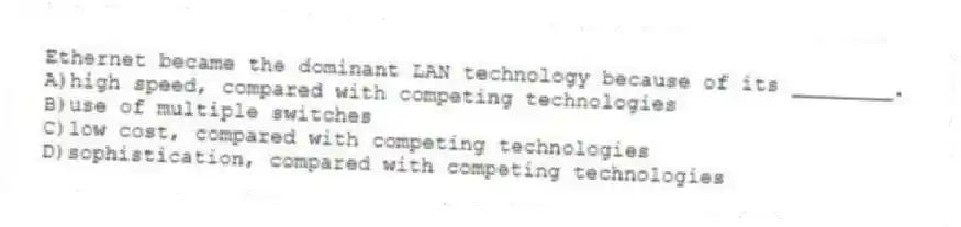Ethernet became the dominant LAN technology because of its ________.
A)high speed, compared with competing technologies
B)use of multiple switches
C)low cost, compared with competing technologies
D)sophistication, compared with competing technologies