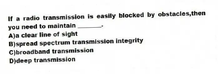If a radio transmission is easily blocked by obstacles,then you need to maintain ________.
A)a clear line of sight
B)spread spectrum transmission integrity
C)broadband transmission
D)deep transmission