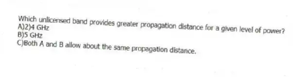 Which unlicensed band provides greater propagation distance for a given level of power?
A)2)4 GHz
B)5 GHz
C)Both A and B allow about the same propagation distance.