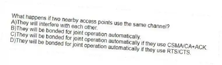 What happens if two nearby access points use the same channel?
A)They will interfere with each other.
B)They will be bonded for joint operation automatically.
C)They will be bonded for joint operation automatically if they use CSMA/CA+ACK.
D)They will be bonded for joint operation automatically if they use RTS/CTS.