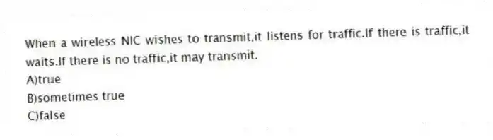 When a wireless NIC wishes to transmit,it listens for traffic.If there is traffic,it waits.If there is no traffic,it may transmit.
A)true
B)sometimes true
C)false