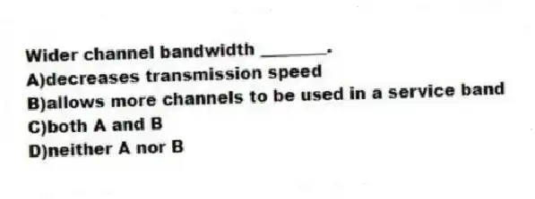 Wider channel bandwidth ________.
A)decreases transmission speed
B)allows more channels to be used in a service band
C)both A and B
D)neither A nor B