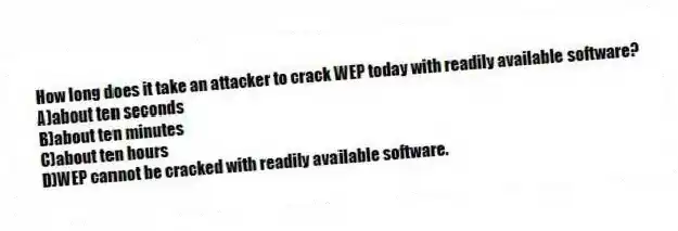 How long does it take an attacker to crack WEP today with readily available software?
A)about ten seconds
B)about ten minutes
C)about ten hours
D)WEP cannot be cracked with readily available software.