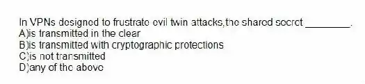 In VPNs designed to frustrate evil twin attacks,the shared secret ________.
A)is transmitted in the clear
B)is transmitted with cryptographic protections
C)is not transmitted
D)any of the above