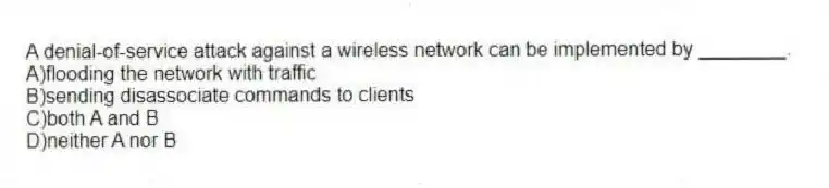 A denial-of-service attack against a wireless network can be implemented by ________.
A)flooding the network with traffic
B)sending disassociate commands to clients
C)both A and B
D)neither A nor B