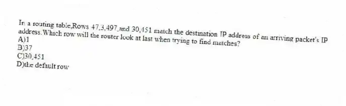 In a routing table,Rows 47,3,497,and 30,451 match the destination IP address of an arriving packet's IP address.Which row will the router look at last when trying to find matches?
A)1
B)37
C)30,451
D)the default row