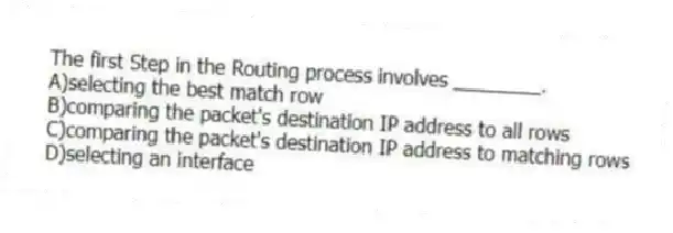 The first Step in the Routing process involves ________.
A)selecting the best match row
B)comparing the packet's destination IP address to all rows
C)comparing the packet's destination IP address to matching rows
D)selecting an interface