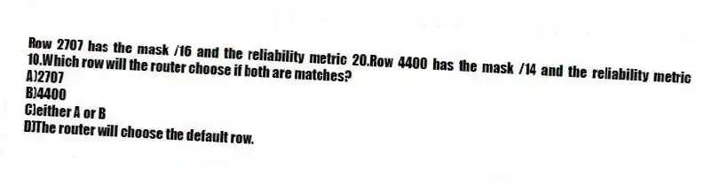 Row 2707 has the mask /16 and the reliability metric 20.Row 4400 has the mask /14 and the reliability metric 10.Which row will the router choose if both are matches?
A)2707
B)4400
C)either A or B
D)The router will choose the default row.