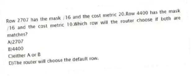 Row 2707 has the mask /16 and the cost metric 20.Row 4400 has the mask /16 and the cost metric 10.Which row will the router choose if both are matches?
A)2707
B)4400
C)either A or B
D)The router will choose the default row.
