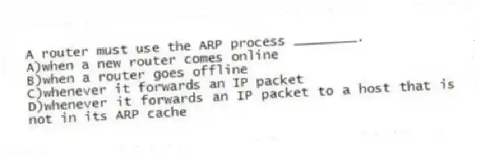 A router must use the ARP process ________.
A)when a new router comes online
B)when a router goes offline
C)whenever it forwards an IP packet
D)whenever it forwards an IP packet to a host that is not in its ARP cache