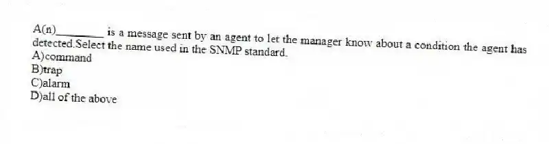 A(n)________ is a message sent by an agent to let the manager know about a condition the agent has detected.Select the name used in the SNMP standard.
A)command
B)trap
C)alarm
D)all of the above