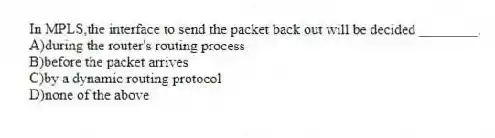 In MPLS,the interface to send the packet back out will be decided ________.
A)during the router's routing process
B)before the packet arrives
C)by a dynamic routing protocol
D)none of the above