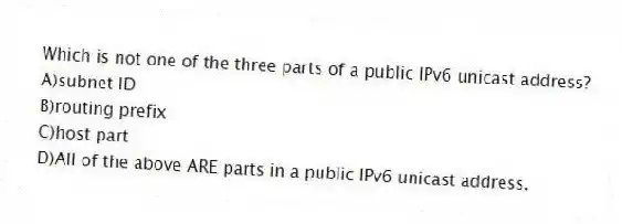 Which is not one of the three parts of a public IPv6 unicast address?
A)subnet ID
B)routing prefix
C)host part
D)All of the above ARE parts in a public IPv6 unicast address.