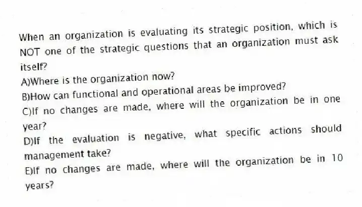 When an organization is evaluating its strategic position, which is NOT one of the strategic questions that an organization must ask itself?
A)Where is the organization now?
B)How can functional and operational areas be improved?
C)If no changes are made, where will the organization be in one year?
D)If the evaluation is negative, what specific actions should management take?
E)If no changes are made, where will the organization be in 10 years?