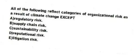 All of the following reflect categories of organizational risk as a result of climate change EXCEPT
A)regulatory risk.
B)supply chain risk.
C)sustainability risk.
D)reputational risk.
E)litigation risk.