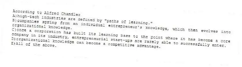 According to Alfred Chandler
A)high-tech industries are defined by "paths of learning."
B)companies spring from an individual entrepreneur's knowledge, which then evolves into organizational knowledge.
C)once a corporation has built its learning base to the point where it has become a core company in its industry, entrepreneurial start-ups are rarely able to successfully enter.
D)organizational knowledge can become a competitive advantage.
E)All of the above.